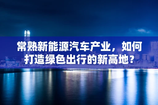 常熟新能源汽车产业，如何打造绿色出行的新高地？