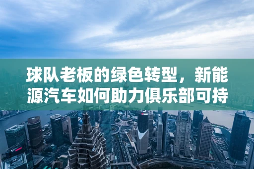 球队老板的绿色转型，新能源汽车如何助力俱乐部可持续发展？