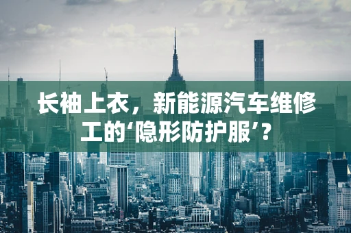 长袖上衣，新能源汽车维修工的‘隐形防护服’？