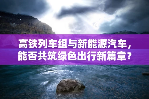 高铁列车组与新能源汽车，能否共筑绿色出行新篇章？