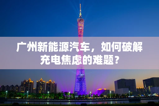 广州新能源汽车，如何破解充电焦虑的难题？