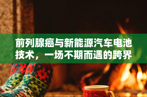 前列腺癌与新能源汽车电池技术，一场不期而遇的跨界探讨