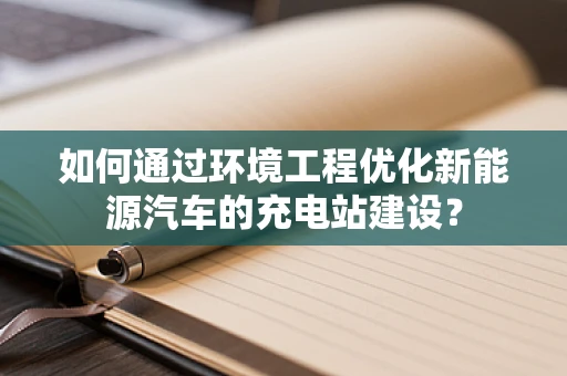 如何通过环境工程优化新能源汽车的充电站建设？
