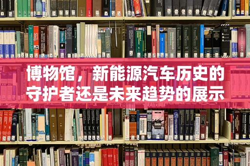 博物馆，新能源汽车历史的守护者还是未来趋势的展示窗？