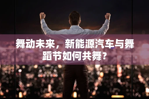 舞动未来，新能源汽车与舞蹈节如何共舞？
