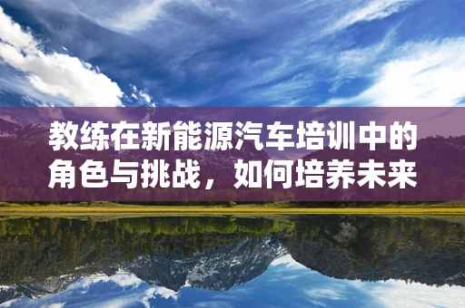 教练在新能源汽车培训中的角色与挑战，如何培养未来绿色交通的领航者？
