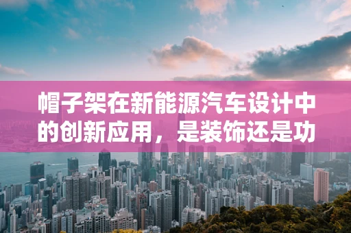 帽子架在新能源汽车设计中的创新应用，是装饰还是功能升级？