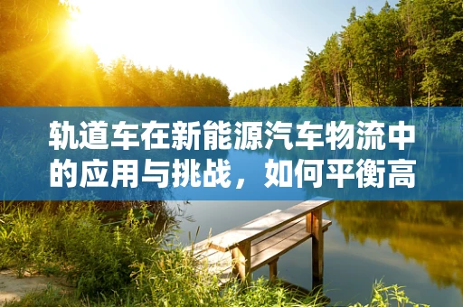 轨道车在新能源汽车物流中的应用与挑战，如何平衡高效与安全？