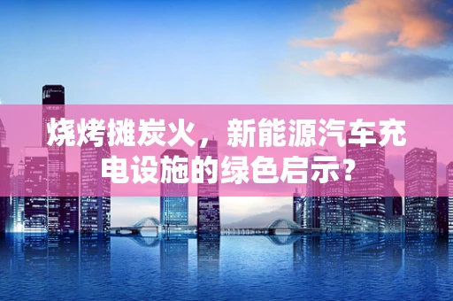 烧烤摊炭火，新能源汽车充电设施的绿色启示？