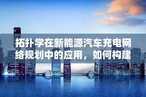 拓扑学在新能源汽车充电网络规划中的应用，如何构建最优‘充电地图’？