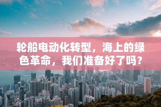 轮船电动化转型，海上的绿色革命，我们准备好了吗？