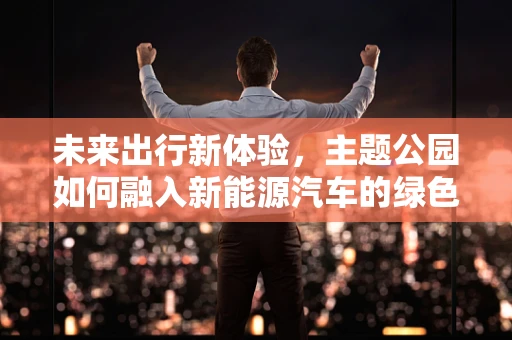 未来出行新体验，主题公园如何融入新能源汽车的绿色乐章？