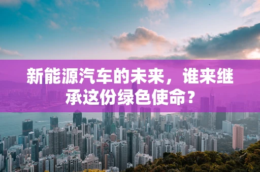 新能源汽车的未来，谁来继承这份绿色使命？