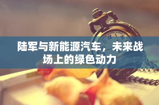 陆军与新能源汽车，未来战场上的绿色动力