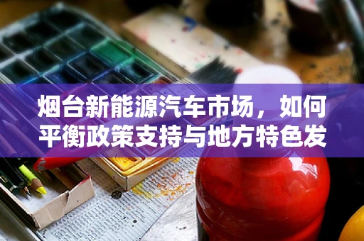 烟台新能源汽车市场，如何平衡政策支持与地方特色发展？