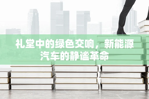 礼堂中的绿色交响，新能源汽车的静谧革命