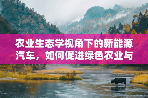 农业生态学视角下的新能源汽车，如何促进绿色农业与智能出行的融合？