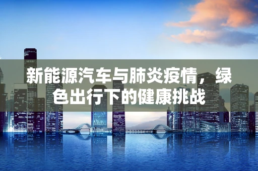 新能源汽车与肺炎疫情，绿色出行下的健康挑战