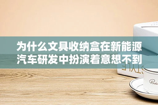 为什么文具收纳盒在新能源汽车研发中扮演着意想不到的角色？