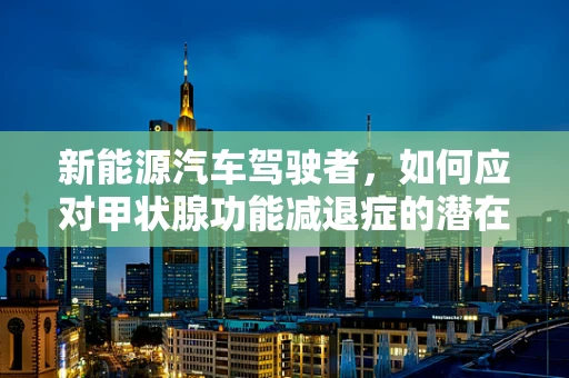 新能源汽车驾驶者，如何应对甲状腺功能减退症的潜在影响？
