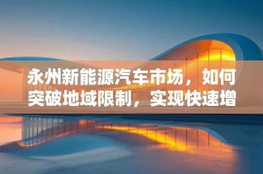 永州新能源汽车市场，如何突破地域限制，实现快速增长？