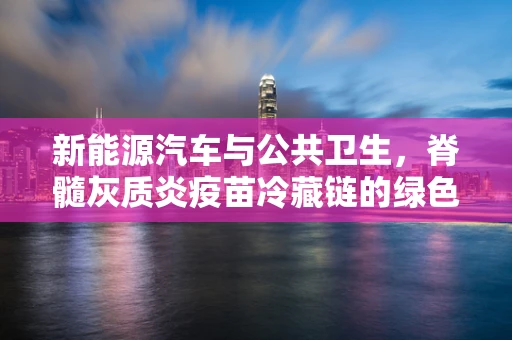 新能源汽车与公共卫生，脊髓灰质炎疫苗冷藏链的绿色革新