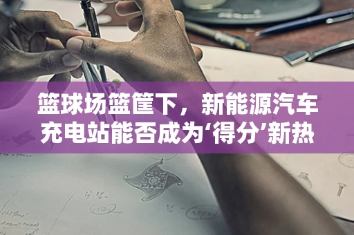 篮球场篮筐下，新能源汽车充电站能否成为‘得分’新热点？