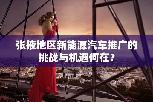 张掖地区新能源汽车推广的挑战与机遇何在？