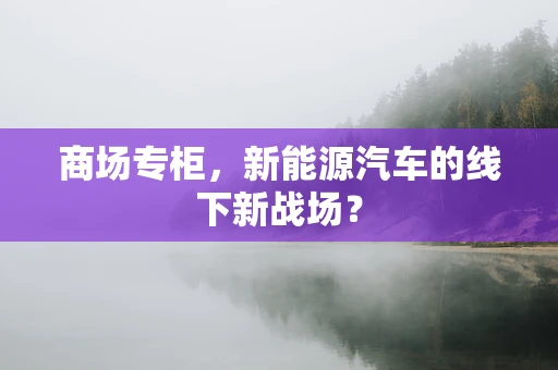 商场专柜，新能源汽车的线下新战场？