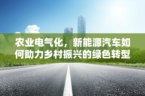 农业电气化，新能源汽车如何助力乡村振兴的绿色转型？