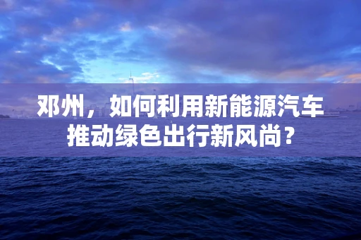 邓州，如何利用新能源汽车推动绿色出行新风尚？