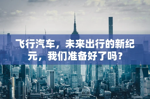 飞行汽车，未来出行的新纪元，我们准备好了吗？