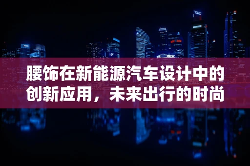 腰饰在新能源汽车设计中的创新应用，未来出行的时尚宣言？