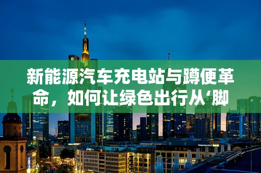 新能源汽车充电站与蹲便革命，如何让绿色出行从‘脚下’到‘臀下’都环保？