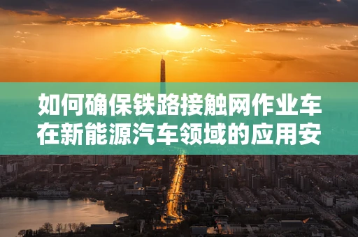 如何确保铁路接触网作业车在新能源汽车领域的应用安全高效？