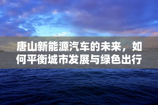 唐山新能源汽车的未来，如何平衡城市发展与绿色出行？