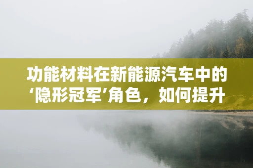 功能材料在新能源汽车中的‘隐形冠军’角色，如何提升电池性能与安全？