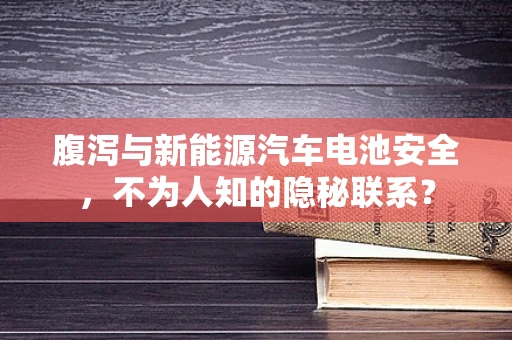 腹泻与新能源汽车电池安全，不为人知的隐秘联系？