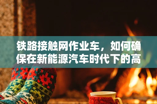 铁路接触网作业车，如何确保在新能源汽车时代下的高效与安全？