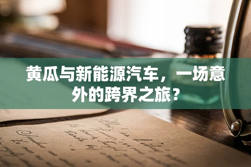 黄瓜与新能源汽车，一场意外的跨界之旅？
