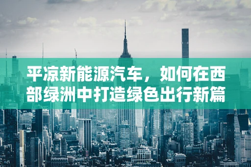 平凉新能源汽车，如何在西部绿洲中打造绿色出行新篇章？