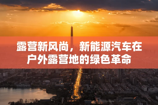 露营新风尚，新能源汽车在户外露营地的绿色革命