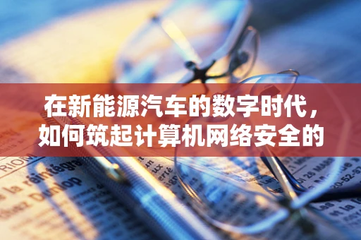 在新能源汽车的数字时代，如何筑起计算机网络安全的高墙？