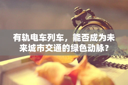 有轨电车列车，能否成为未来城市交通的绿色动脉？