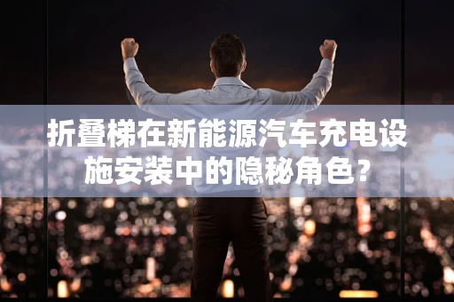 折叠梯在新能源汽车充电设施安装中的隐秘角色？