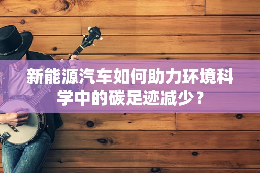 新能源汽车如何助力环境科学中的碳足迹减少？