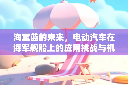 海军蓝的未来，电动汽车在海军舰船上的应用挑战与机遇？