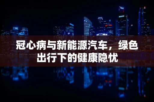 冠心病与新能源汽车，绿色出行下的健康隐忧