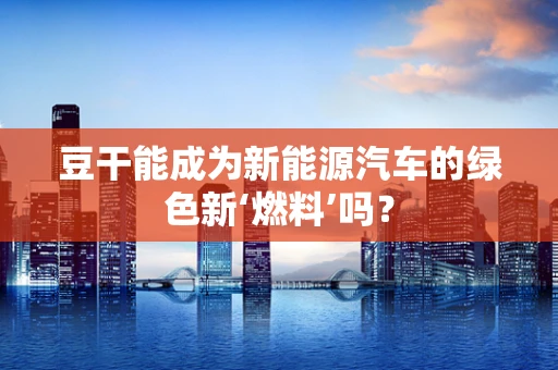 豆干能成为新能源汽车的绿色新‘燃料’吗？