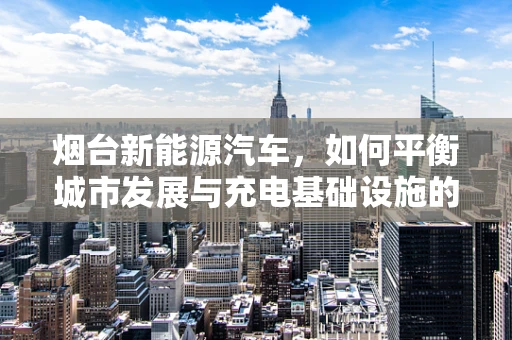 烟台新能源汽车，如何平衡城市发展与充电基础设施的续航问题？